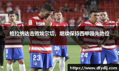 格拉纳达击败埃尔切，继续保持西甲领先地位
