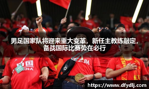 男足国家队将迎来重大变革，新任主教练敲定，备战国际比赛势在必行