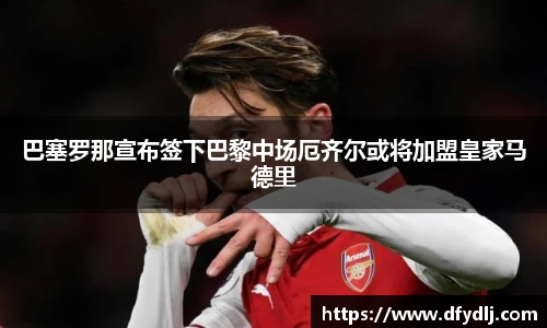巴塞罗那宣布签下巴黎中场厄齐尔或将加盟皇家马德里