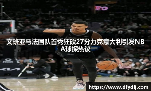 文班亚马法国队首秀狂砍27分力克意大利引发NBA球探热议